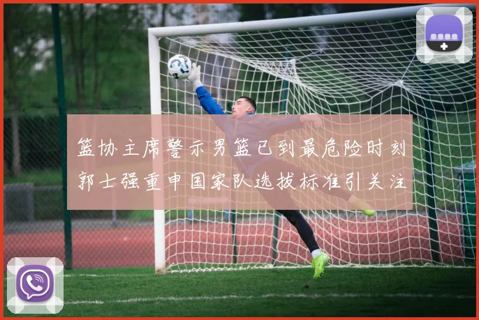 篮协主席警示男篮已到最危险时刻郭士强重申国家队选拔标准引关注