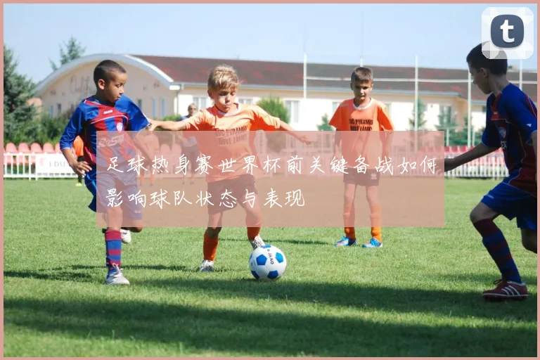 足球热身赛世界杯前关键备战如何影响球队状态与表现