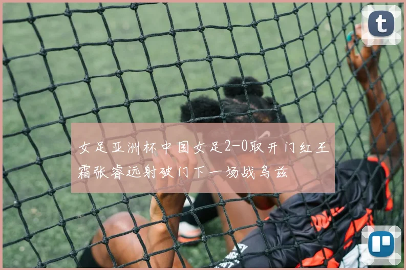 女足亚洲杯中国女足2-0取开门红王霜张睿远射破门下一场战乌兹