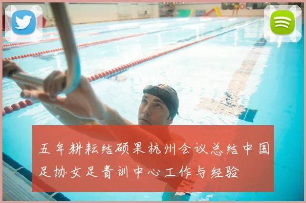 五年耕耘结硕果杭州会议总结中国足协女足青训中心工作与经验