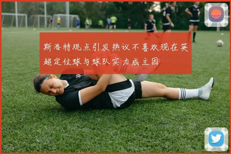斯洛特观点引发热议不喜欢现在英超定位球与球队实力成主因