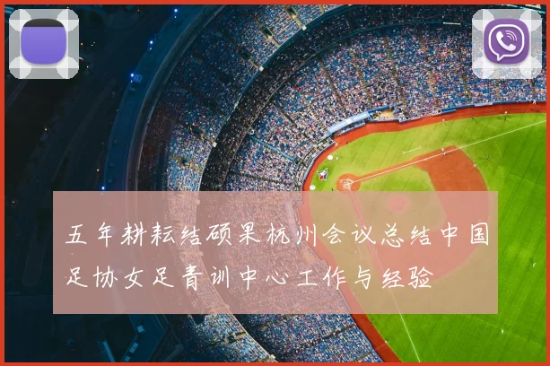 五年耕耘结硕果杭州会议总结中国足协女足青训中心工作与经验