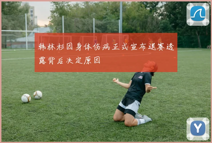 韩林杉因身体伤病正式宣布退赛透露背后决定原因