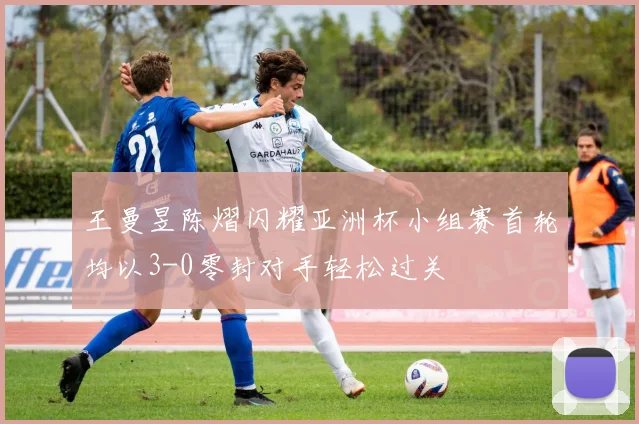 王曼昱陈熠闪耀亚洲杯小组赛首轮均以3-0零封对手轻松过关