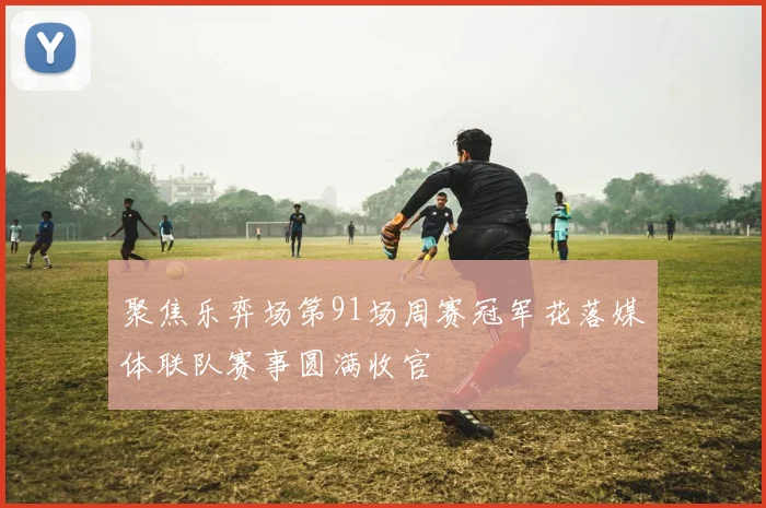 聚焦乐弈场第91场周赛冠军花落媒体联队赛事圆满收官