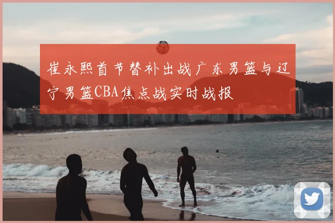 崔永熙首节替补出战广东男篮与辽宁男篮CBA焦点战实时战报
