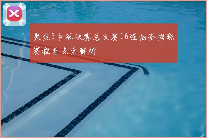 聚焦5中冠联赛总决赛16强抽签揭晓赛程看点全解析