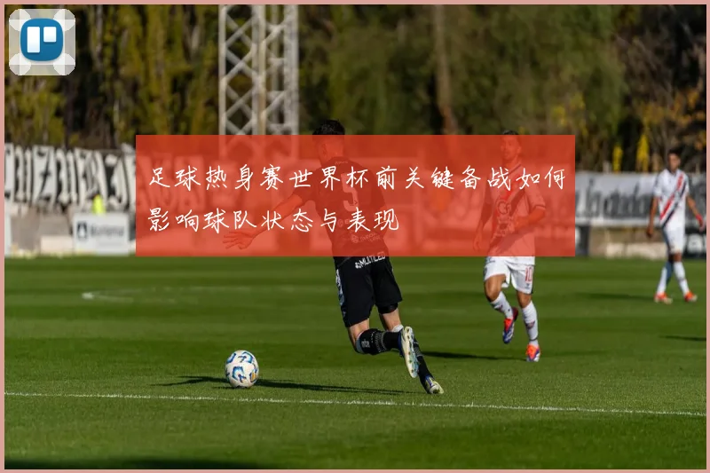 足球热身赛世界杯前关键备战如何影响球队状态与表现